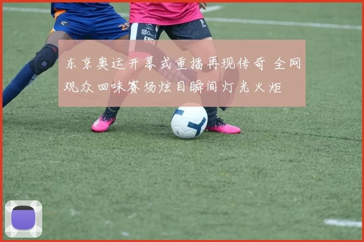 东京奥运开幕式重播再现传奇 全网观众回味赛场炫目瞬间灯光火炬