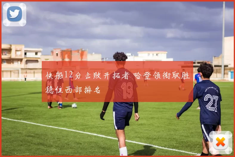 快船12分击败开拓者 哈登领衔取胜稳住西部排名