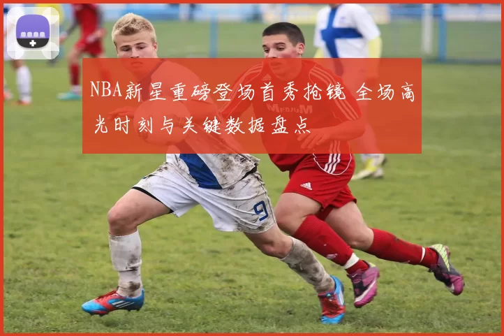 NBA新星重磅登场首秀抢镜 全场高光时刻与关键数据盘点