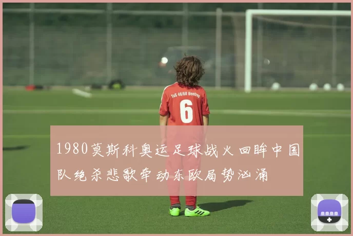 1980莫斯科奥运足球战火回眸中国队绝杀悲歌牵动东欧局势汹涌