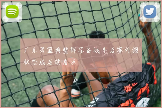 广东男篮调整阵容备战季后赛外援状态成后续看点