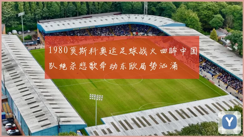 1980莫斯科奥运足球战火回眸中国队绝杀悲歌牵动东欧局势汹涌