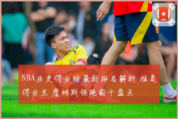NBA历史得分榜最新排名解析 谁是得分王 詹姆斯领跑前十盘点