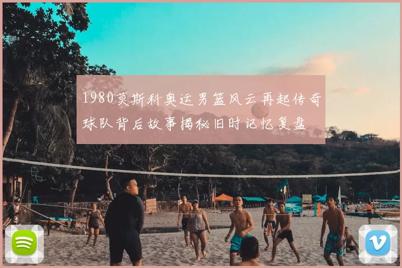 1980莫斯科奥运男篮风云再起传奇球队背后故事揭秘旧时记忆复盘