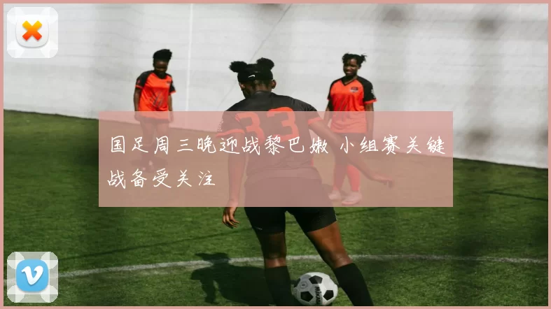 国足周三晚迎战黎巴嫩 小组赛关键战备受关注