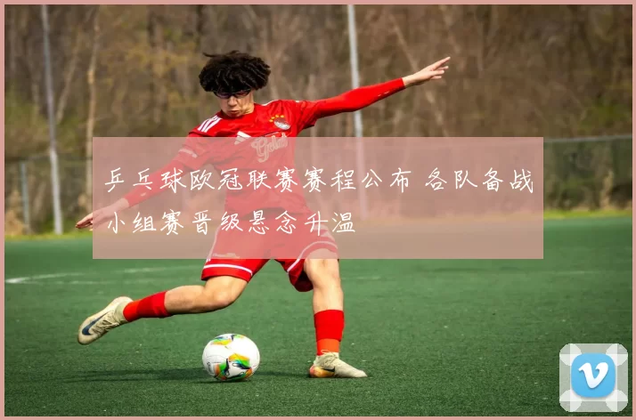 乒乓球欧冠联赛赛程公布 各队备战小组赛晋级悬念升温