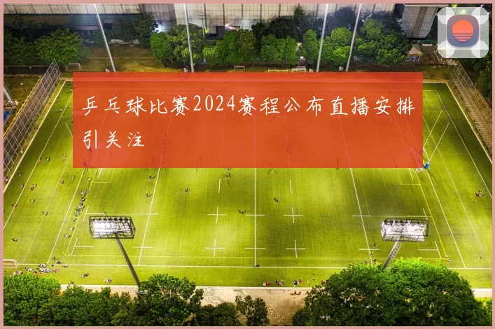 乒乓球比赛2024赛程公布直播安排引关注