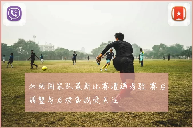 加纳国家队最新比赛遭遇考验 赛后调整与后续备战受关注