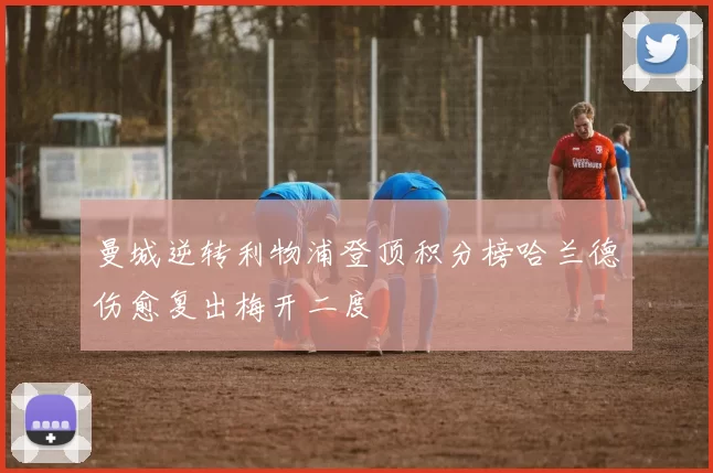 曼城逆转利物浦登顶积分榜哈兰德伤愈复出梅开二度