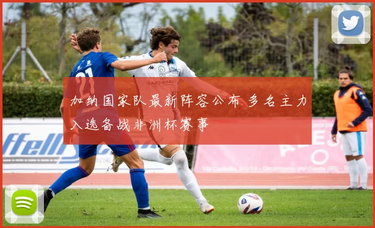 加纳国家队最新阵容公布 多名主力入选备战非洲杯赛事