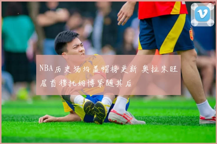 NBA历史场均盖帽榜更新 奥拉朱旺居首穆托姆博紧随其后