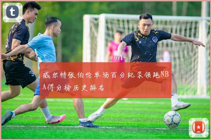 威尔特张伯伦单场百分纪录领跑NBA得分榜历史排名