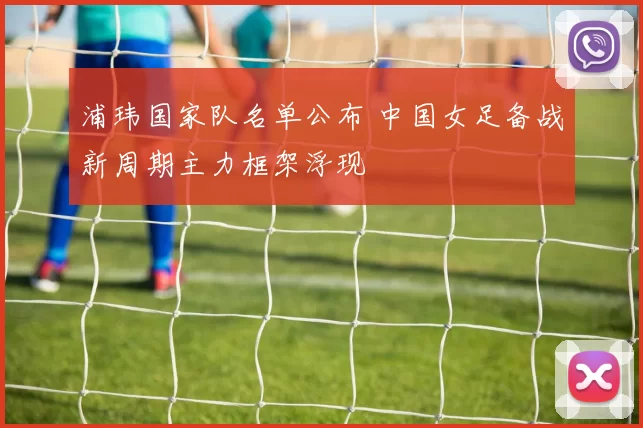 浦玮国家队名单公布 中国女足备战新周期主力框架浮现