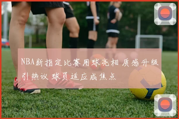 NBA新指定比赛用球亮相 质感升级引热议 球员适应成焦点