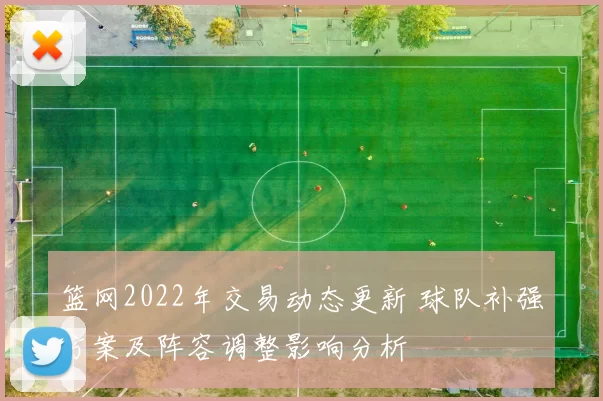 篮网2022年交易动态更新 球队补强方案及阵容调整影响分析