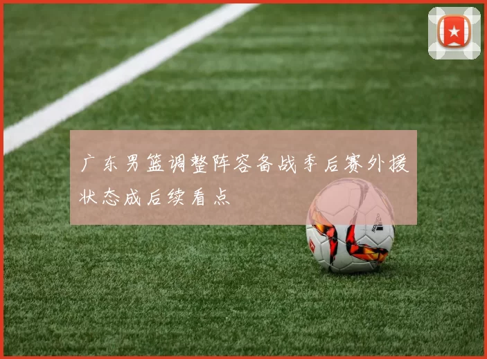 广东男篮调整阵容备战季后赛外援状态成后续看点