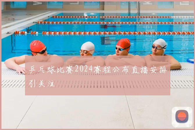 乒乓球比赛2024赛程公布直播安排引关注