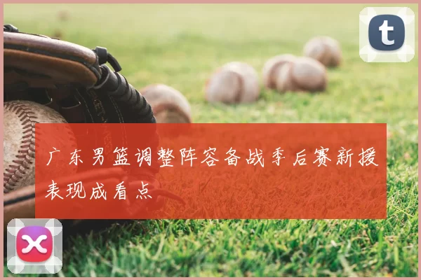 广东男篮调整阵容备战季后赛新援表现成看点