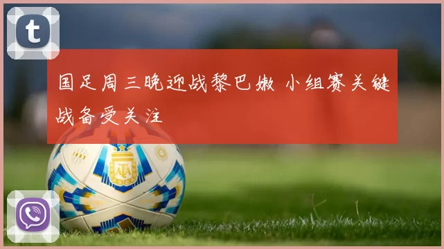 国足周三晚迎战黎巴嫩 小组赛关键战备受关注