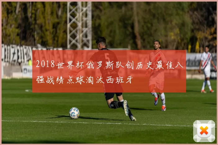 2018世界杯俄罗斯队创历史最佳八强战绩点球淘汰西班牙
