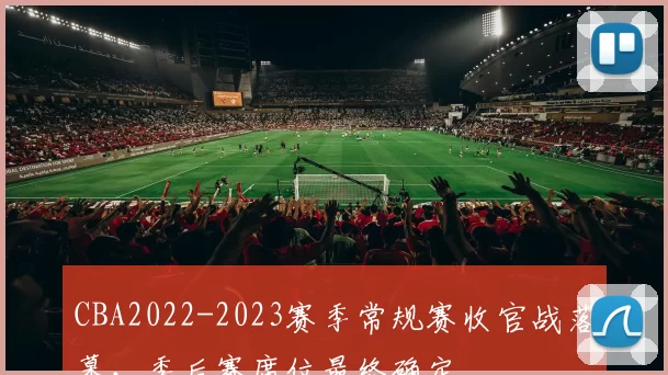 CBA2022-2023赛季常规赛收官战落幕，季后赛席位最终确定