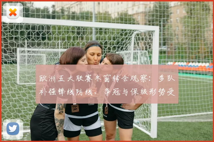 欧洲五大联赛冬窗转会观察：多队补强锋线防线，争冠与保级形势受影响