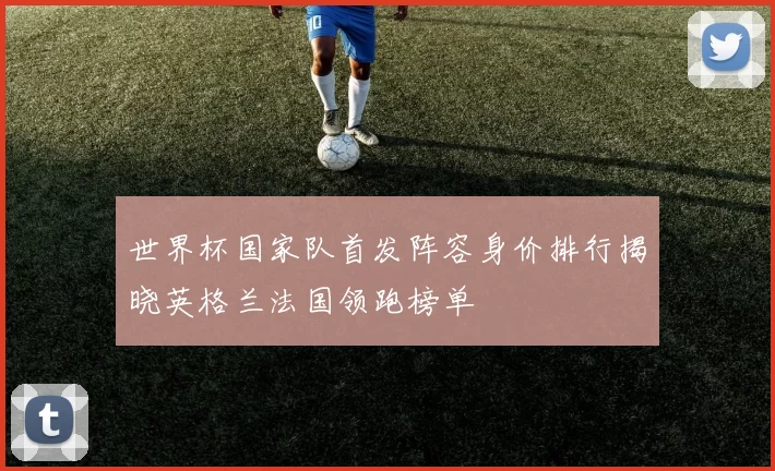 世界杯国家队首发阵容身价排行揭晓英格兰法国领跑榜单