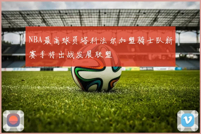 NBA最高球员塔科法尔加盟骑士队新赛季将出战发展联盟