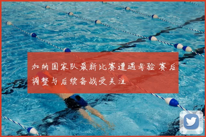 加纳国家队最新比赛遭遇考验 赛后调整与后续备战受关注