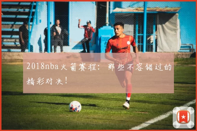 2018nba火箭赛程：那些不容错过的精彩对决！