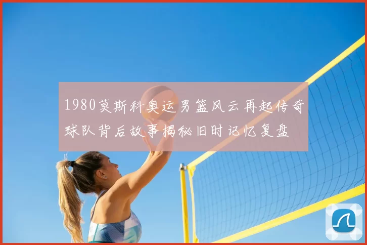 1980莫斯科奥运男篮风云再起传奇球队背后故事揭秘旧时记忆复盘