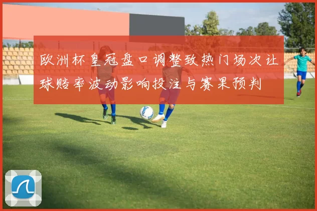 欧洲杯皇冠盘口调整致热门场次让球赔率波动影响投注与赛果预判