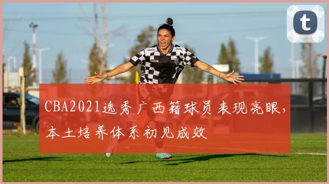 CBA2021选秀广西籍球员表现亮眼，本土培养体系初见成效