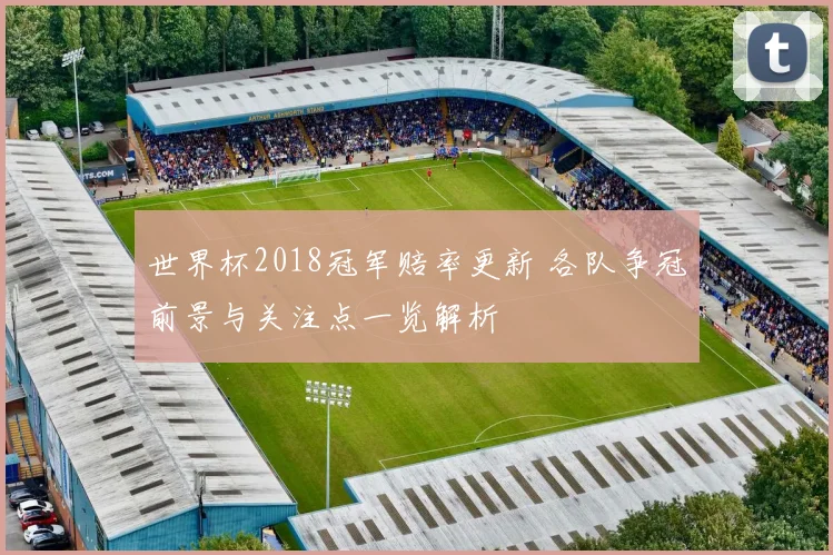世界杯2018冠军赔率更新 各队争冠前景与关注点一览解析