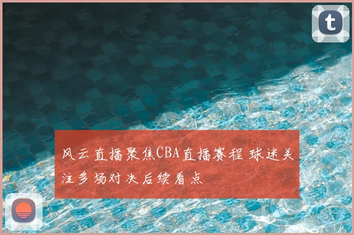 风云直播聚焦CBA直播赛程 球迷关注多场对决后续看点