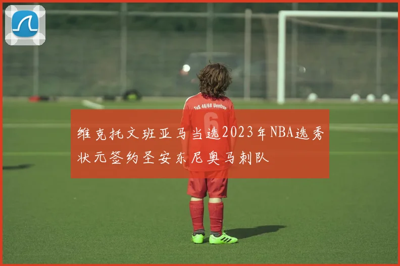 维克托文班亚马当选2023年NBA选秀状元签约圣安东尼奥马刺队