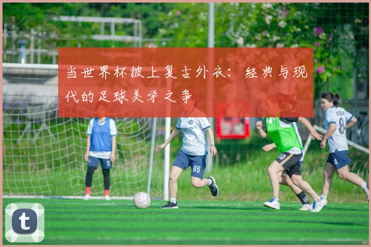 当世界杯披上复古外衣：经典与现代的足球美学之争