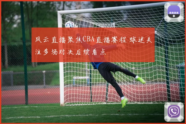 风云直播聚焦CBA直播赛程 球迷关注多场对决后续看点