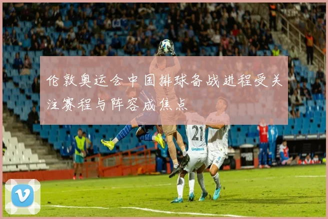 伦敦奥运会中国排球备战进程受关注赛程与阵容成焦点
