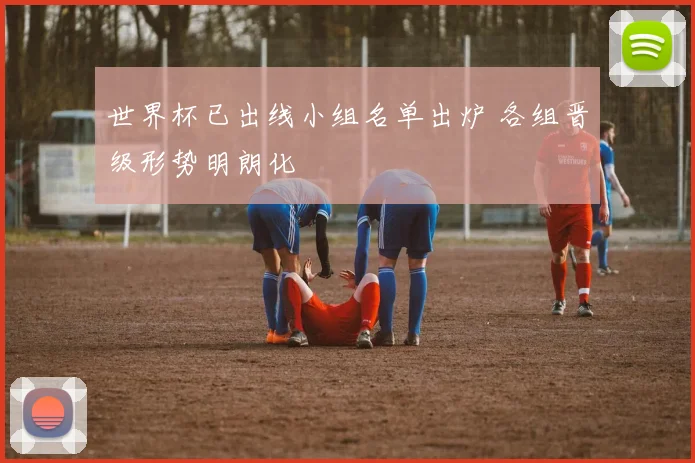 世界杯已出线小组名单出炉 各组晋级形势明朗化