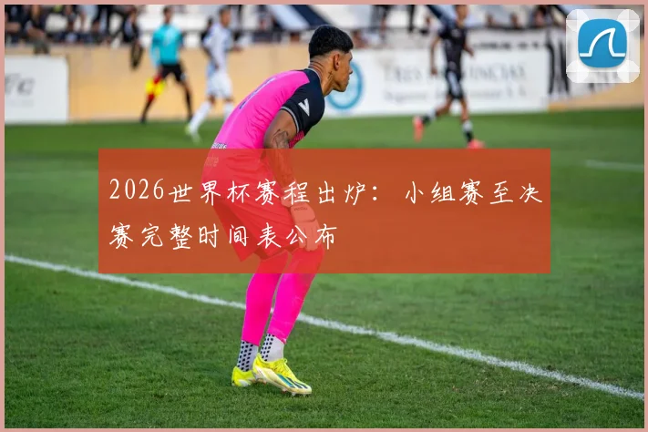 2026世界杯赛程出炉:小组赛至决赛完整时间表公布
